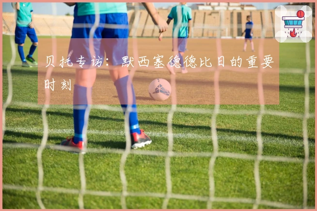 贝托专访：默西塞德德比日的重要时刻