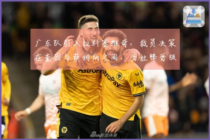 广东队引入拉科塞维奇，裁员决策在奎因与萨姆纳之间，为杜锋晋级总决赛铺平道路