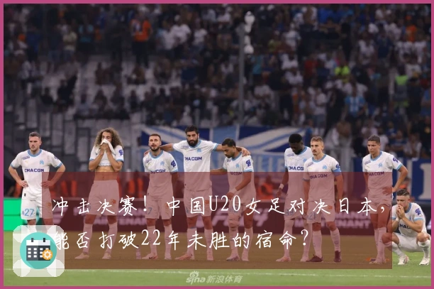 冲击决赛！中国U20女足对决日本，能否打破22年未胜的宿命？