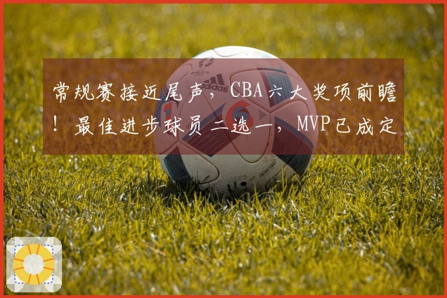 常规赛接近尾声，CBA六大奖项前瞻！最佳进步球员二选一，MVP已成定局