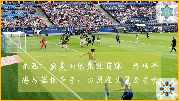 米西：盛夏训练聚焦罚球、终结手感与篮板争夺，力图在力量房苦练提升