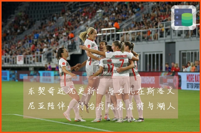 东契奇近况更新：与女儿在斯洛文尼亚陪伴，待治疗结束后将与湖人会面