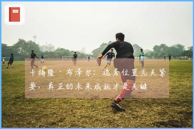 卡梅隆·布泽尔：选秀位置无关紧要，真正的未来成就才是关键