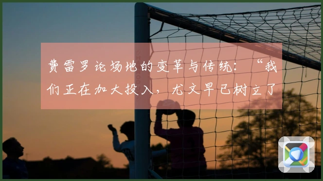费雷罗论场地的变革与传统：“我们正在加大投入，尤文早已树立了目标”