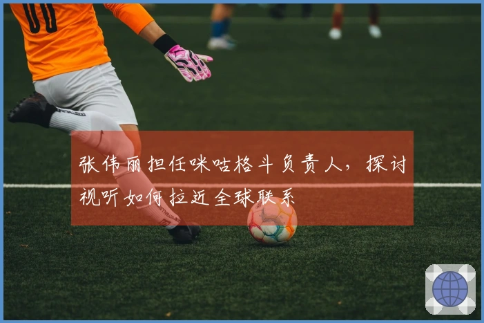 张伟丽担任咪咕格斗负责人，探讨视听如何拉近全球联系