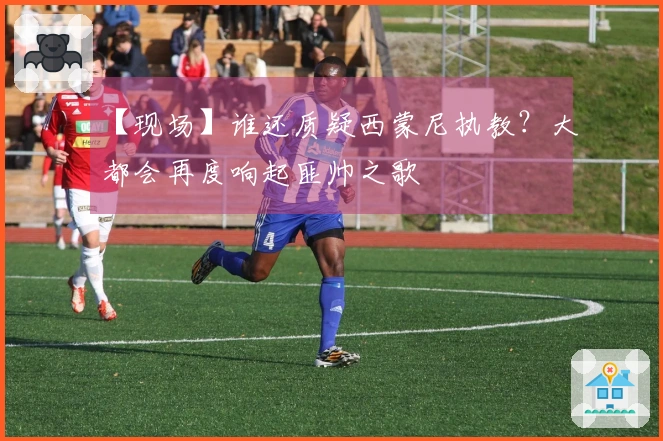 【现场】谁还质疑西蒙尼执教？大都会再度响起匪帅之歌