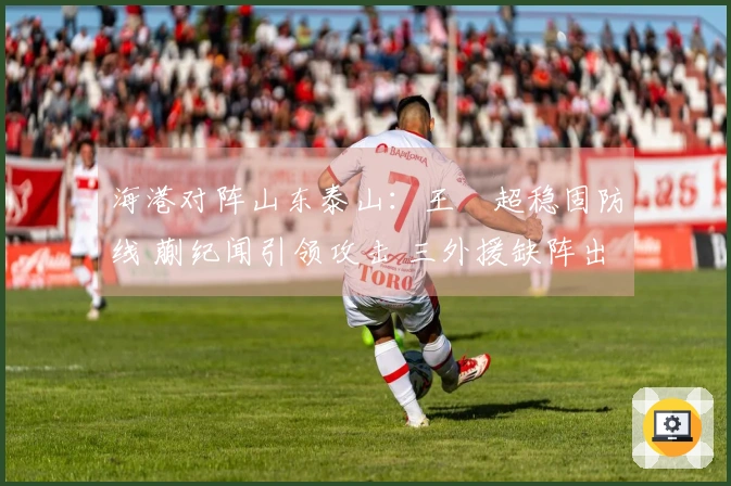 海港对阵山东泰山：王燊超稳固防线 蒯纪闻引领攻击 三外援缺阵出战
