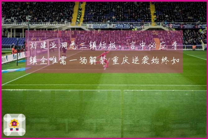 刘建业洞悉三镇短板，言中必应 李镇全唯需一场解禁 重庆逆袭始终如一