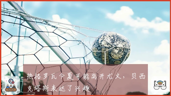 热格罗瓦今夏可能离开尤文,贝西克塔斯表达了兴趣