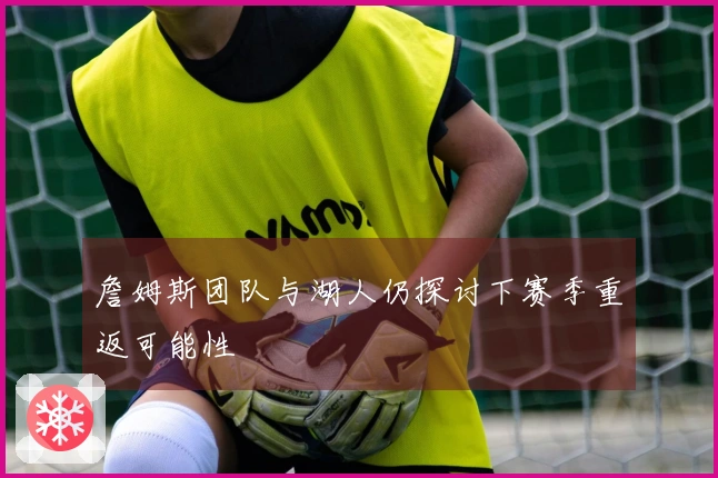 詹姆斯团队与湖人仍探讨下赛季重返可能性