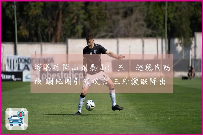海港对阵山东泰山：王燊超稳固防线 蒯纪闻引领攻击 三外援缺阵出战
