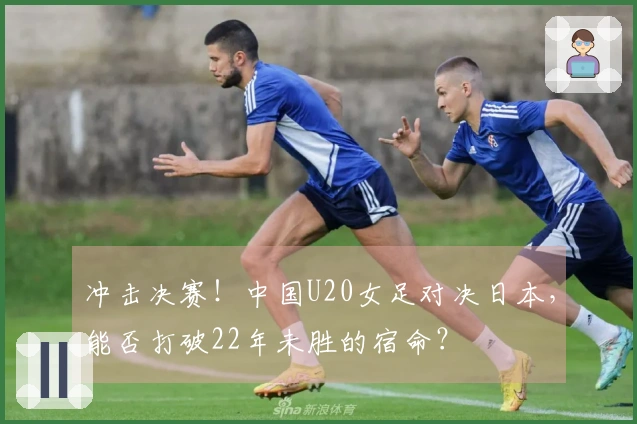冲击决赛！中国U20女足对决日本，能否打破22年未胜的宿命？