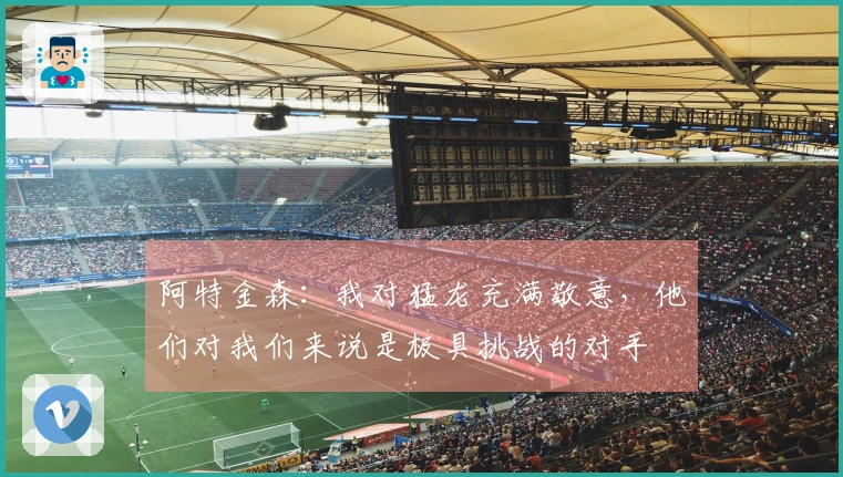 阿特金森：我对猛龙充满敬意，他们对我们来说是极具挑战的对手