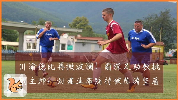 川渝德比再掀波澜！前深足助教挑战主帅，刘建业布防待破陈涛坚盾