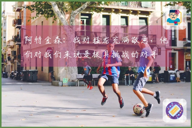 阿特金森：我对猛龙充满敬意，他们对我们来说是极具挑战的对手