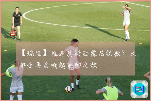 【现场】谁还质疑西蒙尼执教？大都会再度响起匪帅之歌