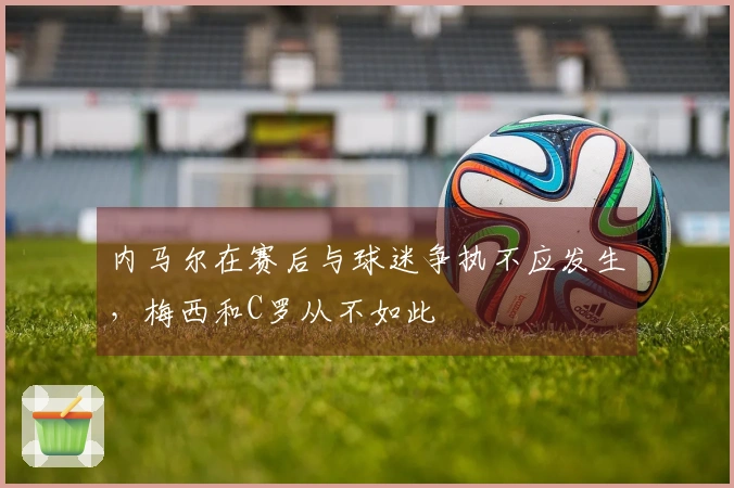 内马尔在赛后与球迷争执不应发生，梅西和C罗从不如此
